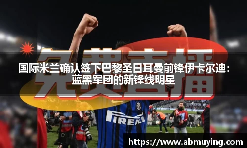 国际米兰确认签下巴黎圣日耳曼前锋伊卡尔迪：蓝黑军团的新锋线明星